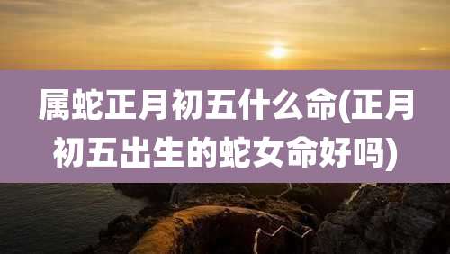 属蛇正月初五什么命(正月初五出生的蛇女命好吗)