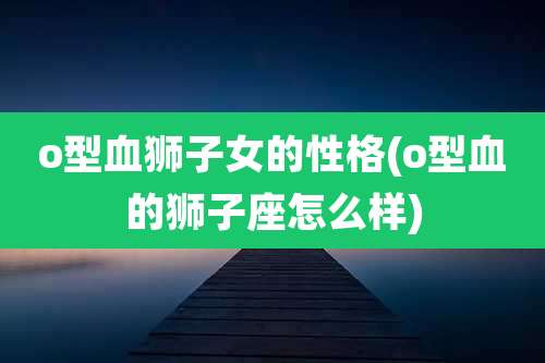 o型血狮子女的性格(o型血的狮子座怎么样)