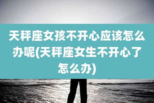 天秤座女孩不开心应该怎么办呢(天秤座女生不开心了怎么办)