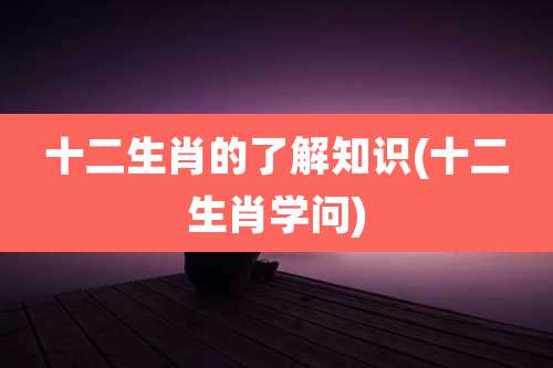 十二生肖的了解知识(十二生肖学问)
