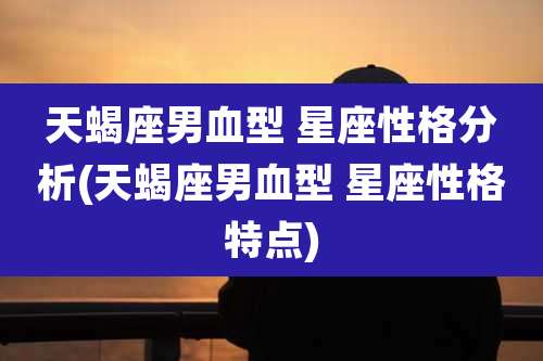 天蝎座男血型 星座性格分析(天蝎座男血型 星座性格特点)
