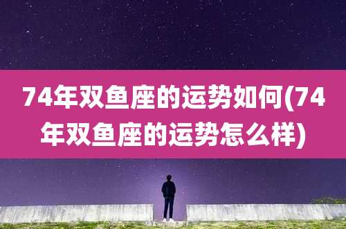 74年双鱼座的运势如何(74年双鱼座的运势怎么样)