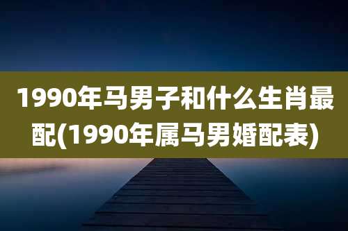 1990年马男子和什么生肖最配(1990年属马男婚配表)