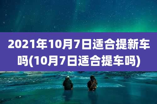 2021年10月7日适合提新车吗(10月7日适合提车吗)