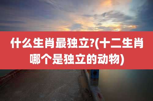 什么生肖最独立?(十二生肖哪个是独立的动物)