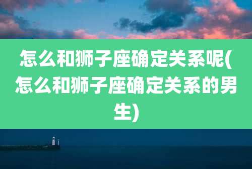 怎么和狮子座确定关系呢(怎么和狮子座确定关系的男生)