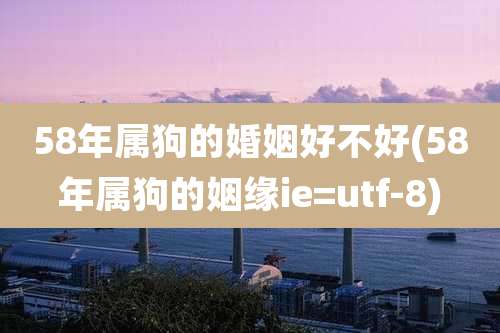 58年属狗的婚姻好不好(58年属狗的姻缘ie=utf-8)