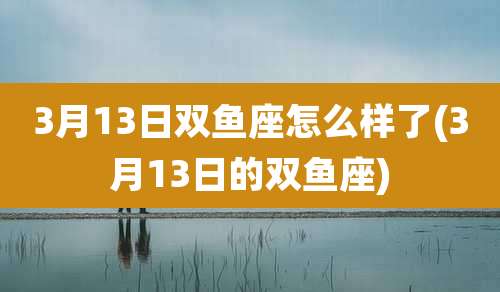 3月13日双鱼座怎么样了(3月13日的双鱼座)