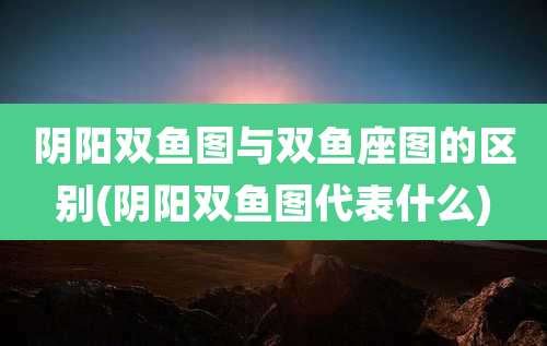 阴阳双鱼图与双鱼座图的区别(阴阳双鱼图代表什么)