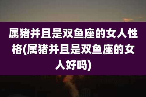 属猪并且是双鱼座的女人性格(属猪并且是双鱼座的女人好吗)