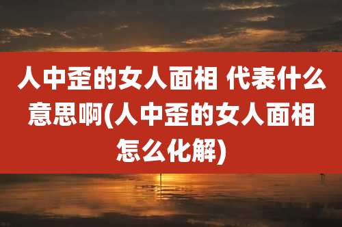 人中歪的女人面相 代表什么意思啊(人中歪的女人面相怎么化解)