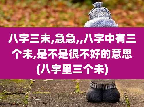 八字三未,急急,,八字中有三个未,是不是很不好的意思(八字里三个未)