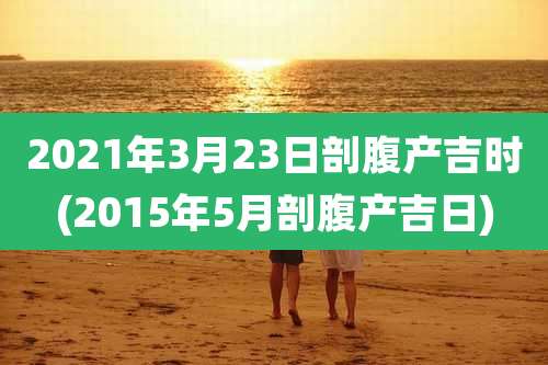 2021年3月23日剖腹产吉时(2015年5月剖腹产吉日)