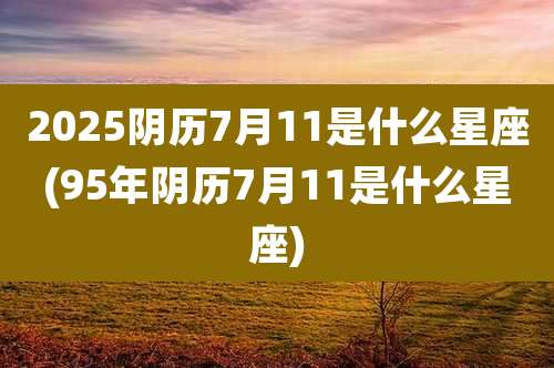 2025阴历7月11是什么星座(95年阴历7月11是什么星座)
