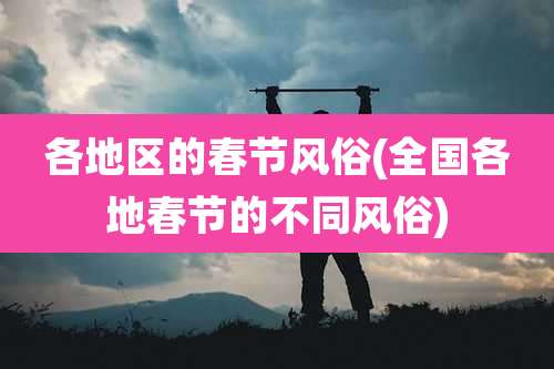 各地区的春节风俗(全国各地春节的不同风俗)