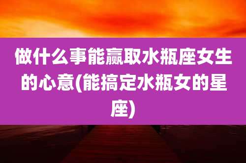 做什么事能赢取水瓶座女生的心意(能搞定水瓶女的星座)