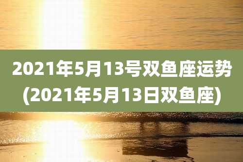 2021年5月13号双鱼座运势(2021年5月13日双鱼座)