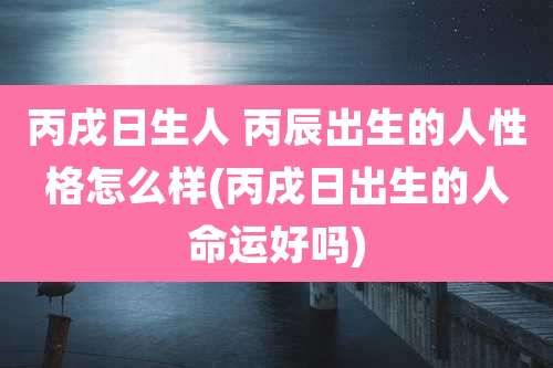 丙戌日生人 丙辰出生的人性格怎么样(丙戌日出生的人命运好吗)