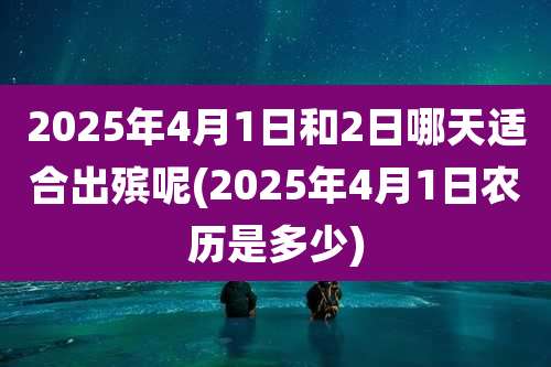 2025年4月1日和2日哪天适合出殡呢(2025年4月1日农历是多少)