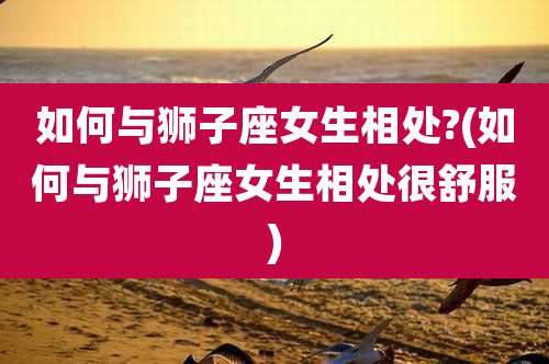 如何与狮子座女生相处?(如何与狮子座女生相处很舒服)