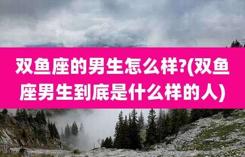 双鱼座的男生怎么样?(双鱼座男生到底是什么样的人)