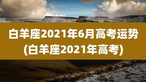 白羊座2021年6月高考运势(白羊座2021年高考)