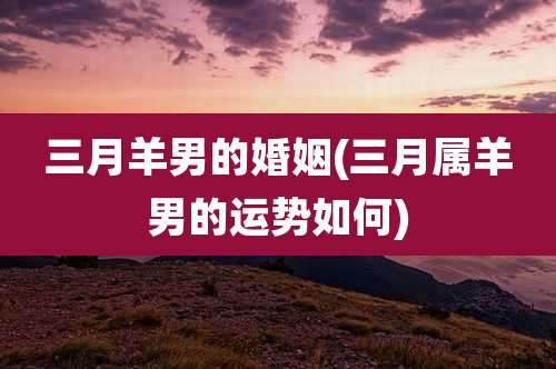 三月羊男的婚姻(三月属羊男的运势如何)
