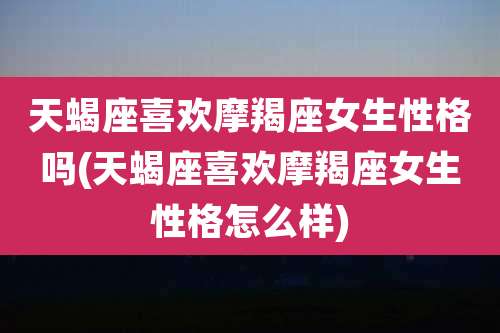 天蝎座喜欢摩羯座女生性格吗(天蝎座喜欢摩羯座女生性格怎么样)