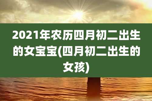 2021年农历四月初二出生的女宝宝(四月初二出生的女孩)