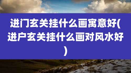 进门玄关挂什么画寓意好(进户玄关挂什么画对风水好)