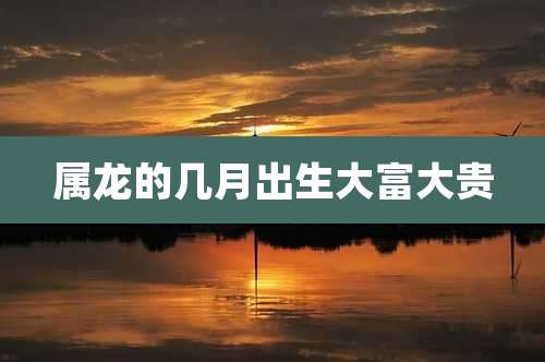 属龙的几月出生大富大贵