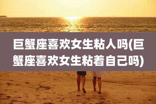 巨蟹座喜欢女生粘人吗(巨蟹座喜欢女生粘着自己吗)