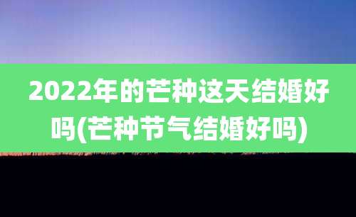 2022年的芒种这天结婚好吗(芒种节气结婚好吗)