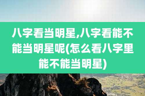 八字看当明星,八字看能不能当明星呢(怎么看八字里能不能当明星)
