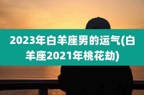 2023年白羊座男的运气(白羊座2021年桃花劫)