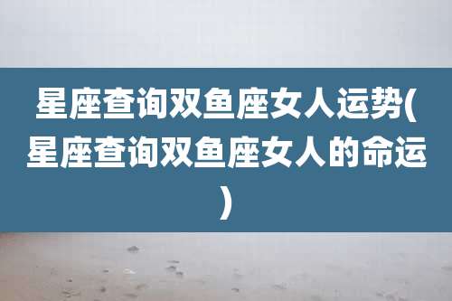 星座查询双鱼座女人运势(星座查询双鱼座女人的命运)
