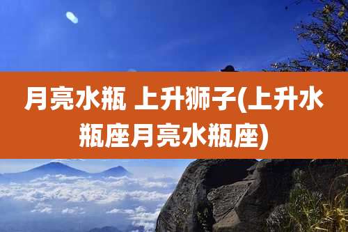 月亮水瓶 上升狮子(上升水瓶座月亮水瓶座)