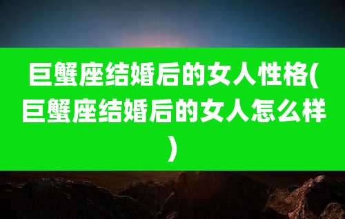 巨蟹座结婚后的女人性格(巨蟹座结婚后的女人怎么样)