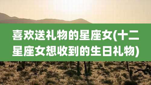 喜欢送礼物的星座女(十二星座女想收到的生日礼物)