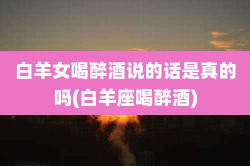 白羊女喝醉酒说的话是真的吗(白羊座喝醉酒)