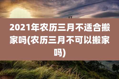 2021年农历三月不适合搬家吗(农历三月不可以搬家吗)