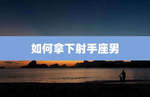 如何拿下射手座男