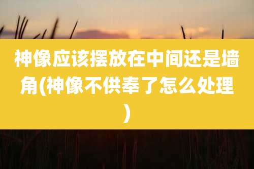 神像应该摆放在中间还是墙角(神像不供奉了怎么处理)