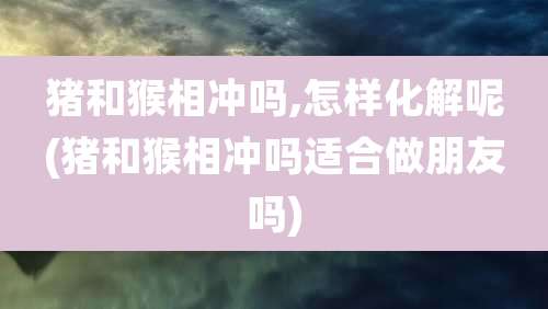 猪和猴相冲吗,怎样化解呢(猪和猴相冲吗适合做朋友吗)