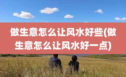 做生意怎么让风水好些(做生意怎么让风水好一点)