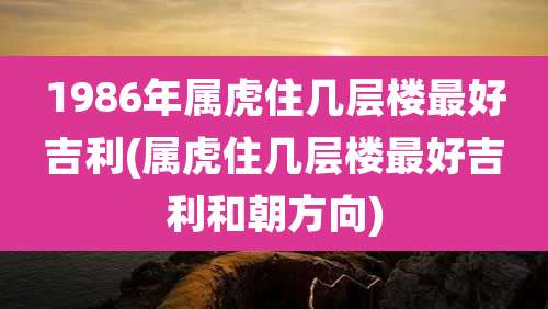 1986年属虎住几层楼最好吉利(属虎住几层楼最好吉利和朝方向)