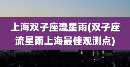 上海双子座流星雨(双子座流星雨上海最佳观测点)