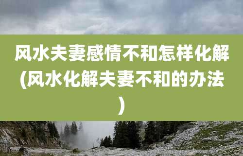 风水夫妻感情不和怎样化解(风水化解夫妻不和的办法)