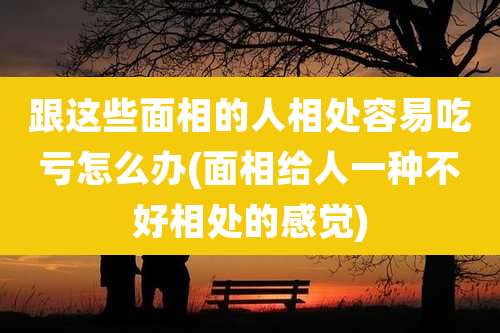 跟这些面相的人相处容易吃亏怎么办(面相给人一种不好相处的感觉)