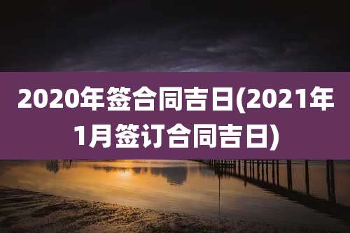 2020年签合同吉日(2021年1月签订合同吉日)